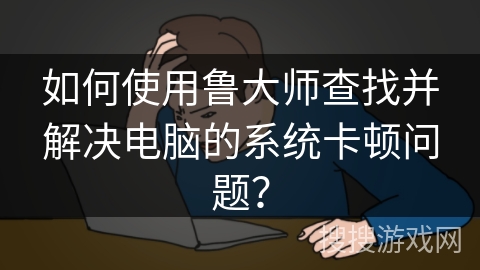 如何使用鲁大师查找并解决电脑的系统卡顿问题？