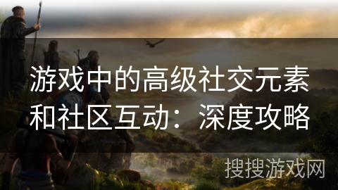 游戏中的高级社交元素和社区互动：深度攻略