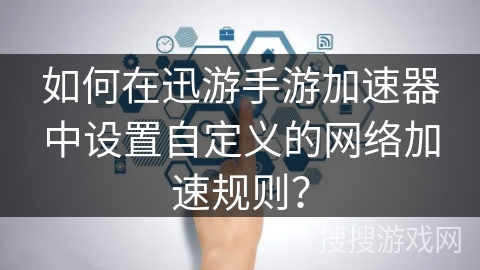 如何在迅游手游加速器中设置自定义的网络加速规则？