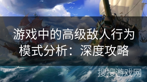 游戏中的高级敌人行为模式分析：深度攻略
