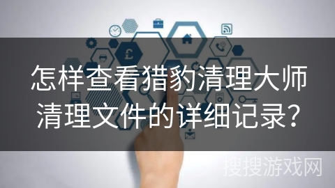 怎样查看猎豹清理大师清理文件的详细记录? 怎样查看猎豹清理大师清理文件的详细记录?