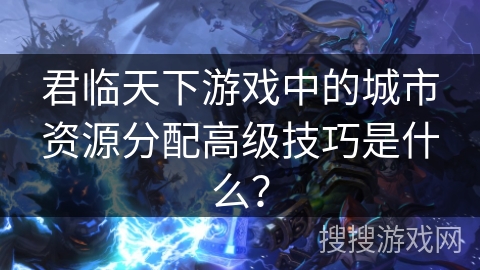 君临天下游戏中的城市资源分配高级技巧是什么？