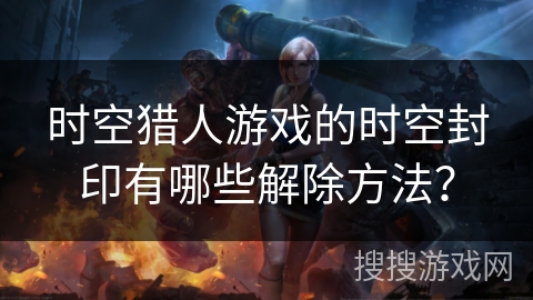 时空猎人游戏的时空封印有哪些解除方法? 时空猎人游戏的时空封印有哪些解除方法?