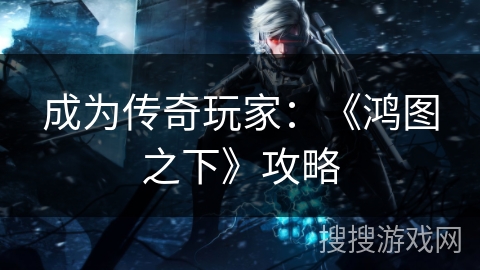 成为传奇玩家:《鸿图之下》攻略 成为传奇玩家:《鸿图之下》攻略