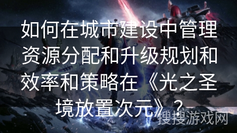 如何在城市建设中管理资源分配和升级规划和效率和策略在《光之圣境放置次元》？