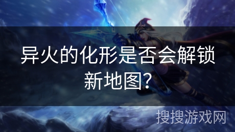 异火的化形是否会解锁新地图? 异火的化形是否会解锁新地图?