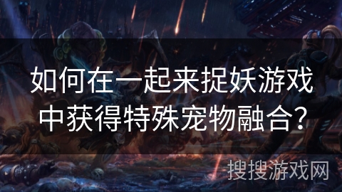 如何在一起来捉妖游戏中获得特殊宠物融合? 如何在一起来捉妖游戏中获得特殊宠物融合?