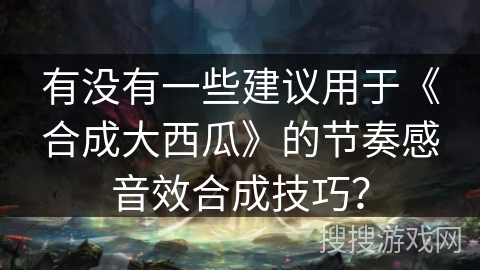 有没有一些建议用于《合成大西瓜》的节奏感音效合成技巧? 有没有一些建议用于《合成大西瓜》的节奏感音效合成技巧?