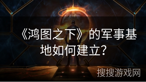 《鸿图之下》的军事基地如何建立？
