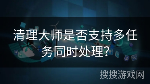 清理大师是否支持多任务同时处理？