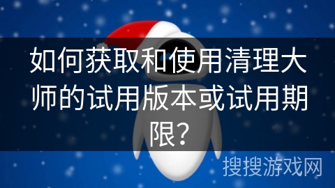 如何获取和使用清理大师的试用版本或试用期限？