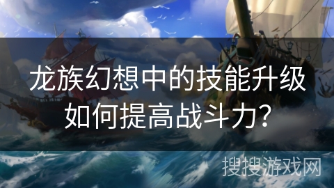 龙族幻想中的技能升级如何提高战斗力？