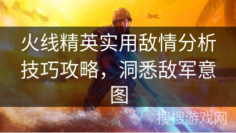 火线精英实用敌情分析技巧攻略，洞悉敌军意图