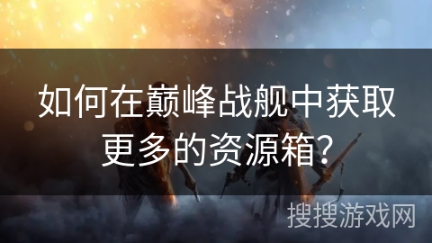 如何在巅峰战舰中获取更多的资源箱？