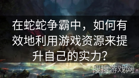在蛇蛇争霸中，如何有效地利用游戏资源来提升自己的实力？