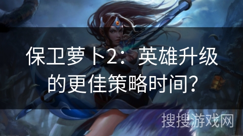 保卫萝卜2：英雄升级的更佳策略时间？