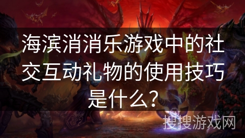 海滨消消乐游戏中的社交互动礼物的使用技巧是什么？