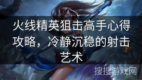 火线精英狙击高手心得攻略，冷静沉稳的射击艺术