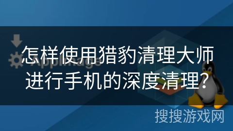 怎样使用猎豹清理大师进行手机的深度清理？