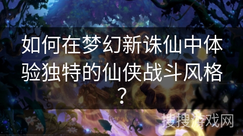 如何在梦幻新诛仙中体验独特的仙侠战斗风格？