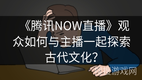《腾讯NOW直播》观众如何与主播一起探索古代文化？