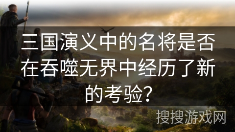 三国演义中的名将是否在吞噬无界中经历了新的考验？