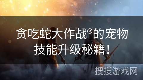 贪吃蛇大作战®的宠物技能升级秘籍！
