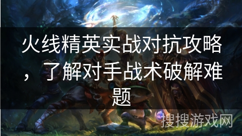 火线精英实战对抗攻略，了解对手战术破解难题