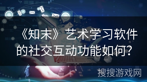 《知末》艺术学习软件的社交互动功能如何？