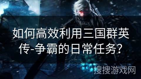 如何高效利用三国群英传-争霸的日常任务？