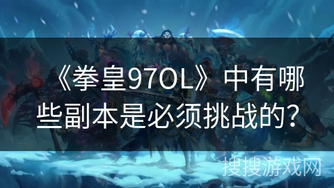 《拳皇97OL》中有哪些副本是必须挑战的？