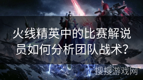 火线精英中的比赛解说员如何分析团队战术？