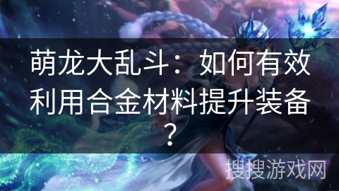 萌龙大乱斗：如何有效利用合金材料提升装备？