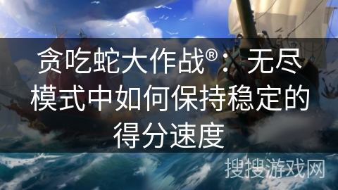 贪吃蛇大作战®：无尽模式中如何保持稳定的得分速度