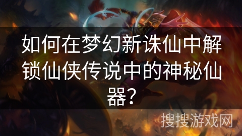 如何在梦幻新诛仙中解锁仙侠传说中的神秘仙器？