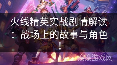 火线精英实战剧情解读：战场上的故事与角色！