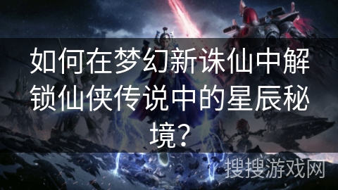 如何在梦幻新诛仙中解锁仙侠传说中的星辰秘境？