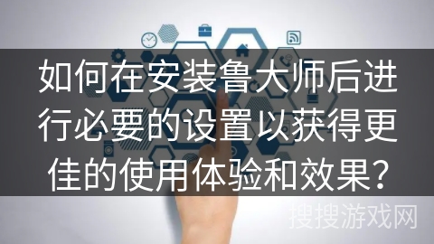 如何在安装鲁大师后进行必要的设置以获得更佳的使用体验和效果？