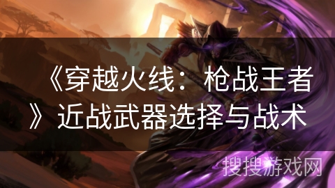 《穿越火线：枪战王者》近战武器选择与战术