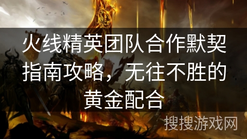 火线精英团队合作默契指南攻略，无往不胜的黄金配合