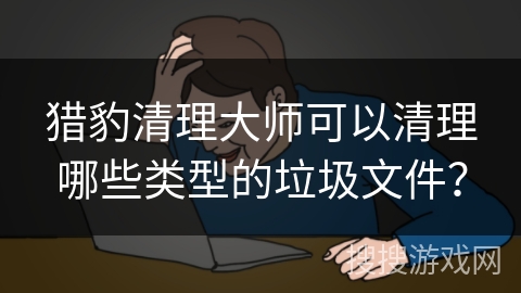 猎豹清理大师可以清理哪些类型的垃圾文件？