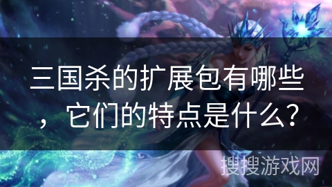 三国杀的扩展包有哪些，它们的特点是什么？