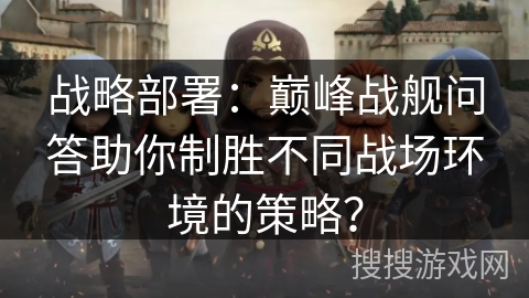 战略部署：巅峰战舰问答助你制胜不同战场环境的策略？