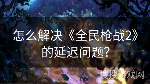 怎么解决《全民枪战2》的延迟问题？