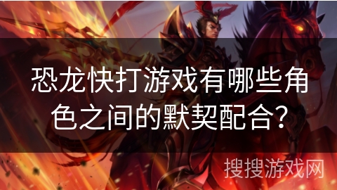 恐龙快打游戏有哪些角色之间的默契配合? 恐龙快打游戏有哪些角色之间的默契配合?