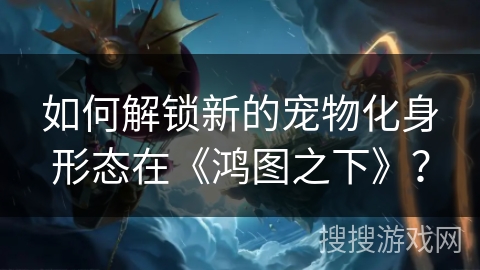 如何解锁新的宠物化身形态在《鸿图之下》？