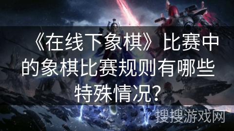 《在线下象棋》比赛中的象棋比赛规则有哪些特殊情况？