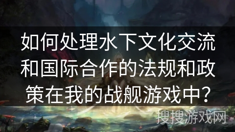 如何处理水下文化交流和国际合作的法规和政策在我的战舰游戏中？