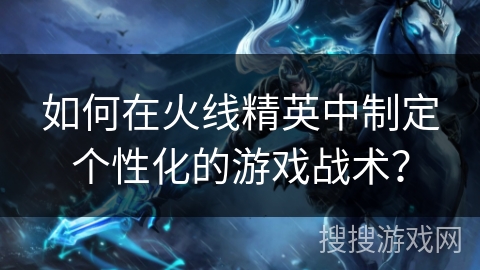 如何在火线精英中制定个性化的游戏战术？