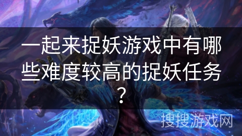 一起来捉妖游戏中有哪些难度较高的捉妖任务？